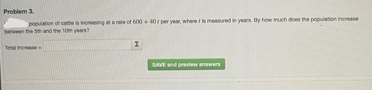 Problem 3.
population of cattle is increasing at a rate of 600 + 40 i per year, where t is measured In years. By how much does the population Increase
between the 5th and the 10th years?
Σ
Total Increase =
SAVE and prevlew answers
