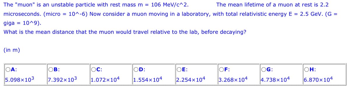 The "muon" is an unstable particle with rest mass m = 106 MeV/c^2.
The mean lifetime of a muon at rest is 2.2
microseconds. (micro= 10^-6) Now consider a muon moving in a laboratory, with total relativistic energy E = 2.5 GeV. (G=
giga = 10^9).
What is the mean distance that the muon would travel relative to the lab, before decaying?
(in m)
OA:
5.098x103
OB:
7.392x103
OC:
OD:
OE:
1.072x104 1.554x104 2.254x104
OF:
3.268x104
OG:
4.738x104
OH:
6.870x104