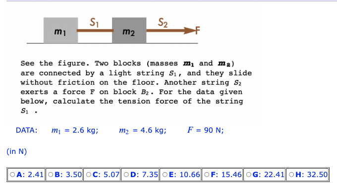 DATA:
m₁
(in N)
S₁
See the figure. Two blocks (masses m₁ and m₂)
are connected by a light string S₁, and they slide
without friction on the floor. Another string S2
exerts a force F on block B₂. For the data given
below, calculate the tension force of the string
S₁.
m₁ =
m2
2.6 kg;
S₂
=
m2 4.6 kg;
F = 90 N;
OA: 2.41 OB: 3.50 OC: 5.07 OD: 7.35 OE: 10.66 OF: 15.46 OG: 22.41 OH: 32.50