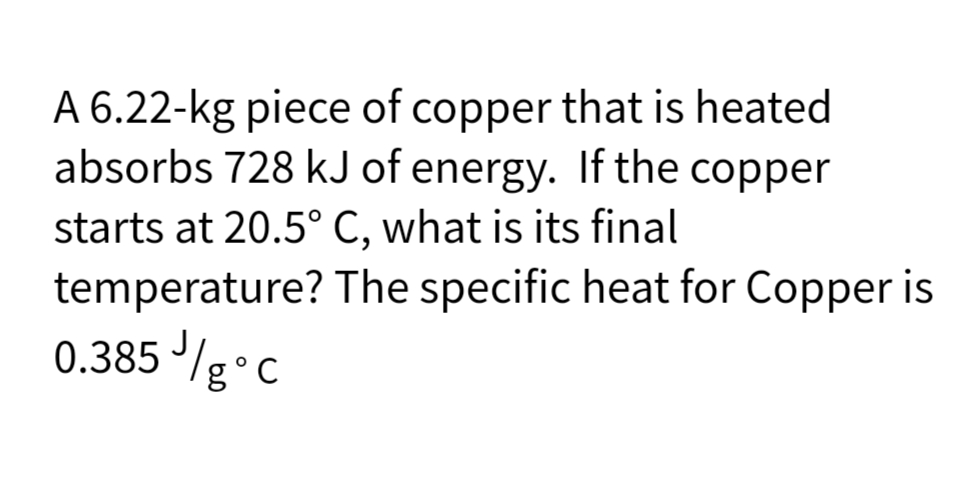 A 6.22-kg piece of copper that is heated
absorbs 728 kJ of energy. If the copper
starts at 20.5° C, what is its final
temperature?
0.385 //gᵒc
с
The specific heat for Copper is