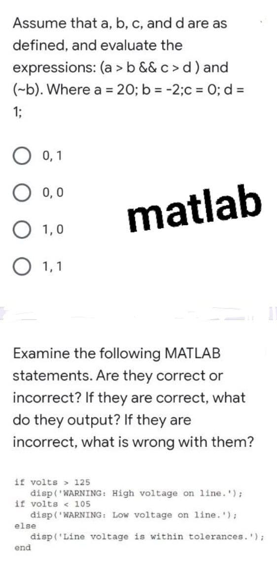 Assume that a, b, c, and d are as
defined, and evaluate the
expressions: (a > b && c > d ) and
(~b). Where a = 20; b = -2;c = 0; d =
1;
O 0,1
0,0
matlab
О 1,0
О 1,1
Examine the following MATLAB
statements. Are they correct or
incorrect? If they are correct, what
do they output? If they are
incorrect, what is wrong with them?
if volts > 125
đisp('WARNING: High voltage on line.');
if volts < 105
đisp ('WARNING: LOw voltage on line. ');
else
disp ('Line voltage is within tolerances. ');
end
