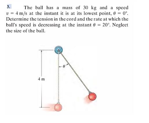 3.
The ball has a mass of 30 kg and a speed
v = 4 m/s at the instant it is at its lowest point, 0 = 0°.
Determine the tension in the cord and the rate at which the
ball's speed is decreasing at the instant 0 = 20°. Neglect
the size of the ball.
4 m
