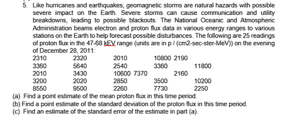 5. Like hurricanes and earthquakes, geomagnetic storms are natural hazards with possible
severe impact on the Earth. Severe storms can cause communication and utility
breakdowns, leading to possible blackouts. The National Oceanic and Atmospheric
Administration beams electron and proton flux data in various energy ranges to various
stations on the Earth to help forecast possible disturbances. The following are 25 readings
of proton flux in the 47-68 kEV range (units are in p/ (cm2-sec-ster-MeV)) on the evening
of December 28, 2011:
2010
2310
3360
2010
2320
10800 2190
5640
3430
2020
9500
2540
3360
11800
10600 7370
2160
3200
2850
3500
10200
8550
2260
7730
2250
(a) Find a point estimate of the mean proton flux in this time period.
(b) Find a point estimate of the standard deviation of the proton flux in this time period.
(c) Find an estimate of the standard error of the estimate in part (a).
