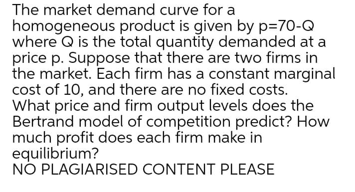 The market demand curve for a
homogeneous product is given by p=70-Q
where Q is the total quantity demanded at a
price p. Suppose that there are two firms in
the market. Each firm has a constant marginal
cost of 10, and there are no fixed costs.
What price and firm output levels does the
Bertrand model of competition predict? How
much profit does each firm make in
equilibrium?
NO PLAGIARISED CONTENT PLEASE
