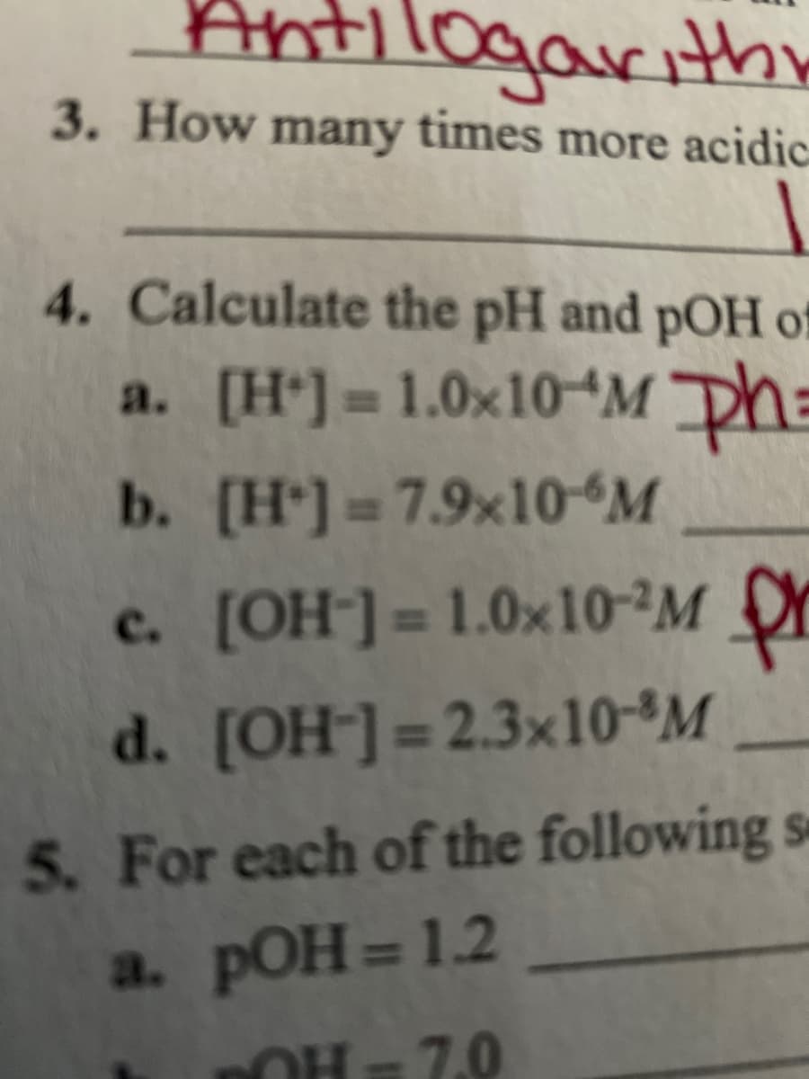 Antilogarith
3. How many times more acidic
4. Calculate the pH and pOH of
a. [H*] = 1.0×10“M Dh=
b. [H*] = 7.9×10ʻM
c. [OH¯] = 1.0×10-M Y
%3D
d. [OH-]=2.3×10°M
5. For each of the following se
а. рОН%3D 1.2
OH = 7.0
