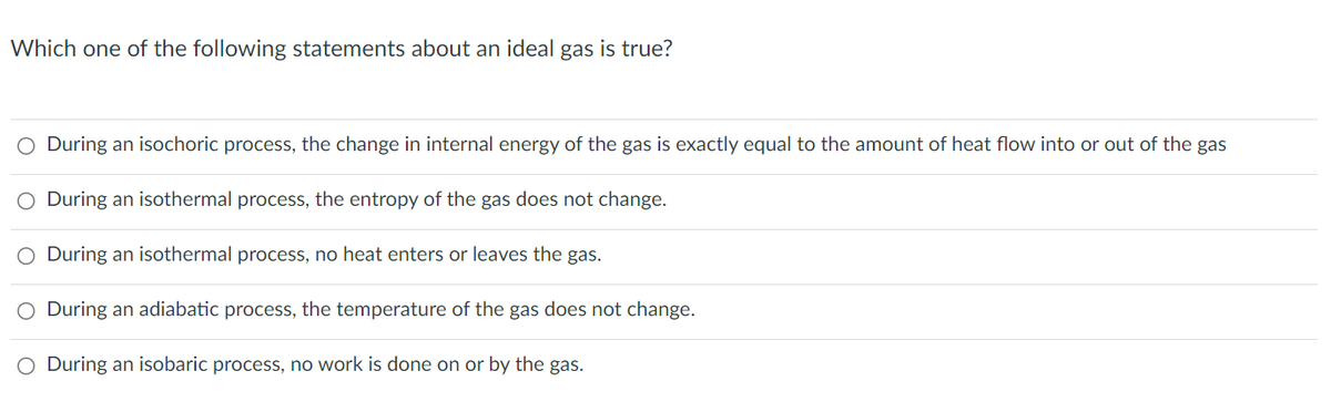 Which one of the following statements about an ideal gas is true?
O During an isochoric process, the change in internal energy of the gas is exactly equal to the amount of heat flow into or out of the gas
O During an isothermal process, the entropy of the gas does not change.
O During an isothermal process, no heat enters or leaves the gas.
O During an adiabatic process, the temperature of the gas does not change.
O During an isobaric process, no work is done on or by the gas.
