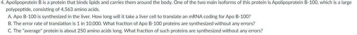 4. Apolipoprotein B is a protein that binds lipids and carries them around the body. One of the two main isoforms of this protein is Apolipoprotein B-100, which is a large
polypeptide, consisting of 4,563 amino acids.
A. Apo B-100 is synthesized in the liver. How long will it take a liver cell to translate an mRNA coding for Apo B-100?
B. The error rate of translation is 1 in 10,000. What fraction of Apo B-100 proteins are synthesized without any errors?
C. The "average" protein is about 250 amino acids long. What fraction of such proteins are synthesized without any errors?
