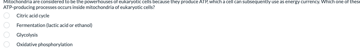 Mitochondria are considered to be the powerhouses of eukaryotic cells because they produce ATP, which a cell can subsequently use as energy currency. Which one of these
ATP-producing processes occurs inside mitochondria of eukaryotic cells?
Citric acid cycle
Fermentation (lactic acid or ethanol)
Glycolysis
Oxidative phosphorylation
