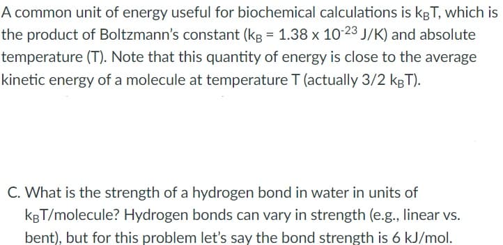 A common unit of energy useful for biochemical calculations is kgT, which is
the product of Boltzmann's constant (kg = 1.38 x 10-23 J/K) and absolute
temperature (T). Note that this quantity of energy is close to the average
kinetic energy of a molecule at temperature T (actually 3/2 kgT).
C. What is the strength of a hydrogen bond in water in units of
kgT/molecule? Hydrogen bonds can vary in strength (e.g., linear vs.
bent), but for this problem let's say the bond strength is 6 kJ/mol.
