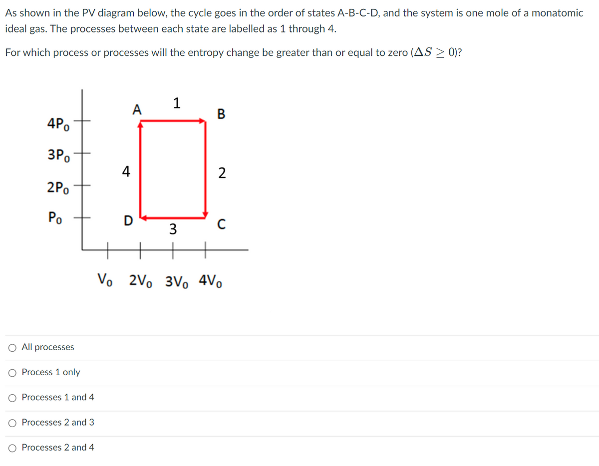 As shown in the PV diagram below, the cycle goes in the order of states A-B-C-D, and the system is one mole of a monatomic
ideal gas. The processes between each state are labelled as 1 through 4.
For which process or processes will the entropy change be greater than or equal to zero (AS > 0)?
1
A
4Po
3Po
4
2Po
Po
D
3
Vo 2Vo 3Vo 4Vo
O All processes
O Process 1 only
O Processes 1 and 4
O Processes 2 and 3
O Processes 2 and 4
B.
