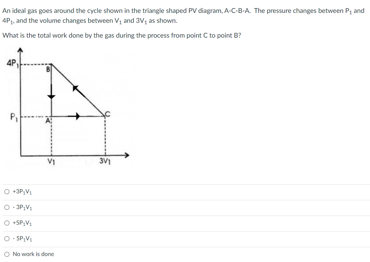 An ideal gas goes around the cycle shown in the triangle shaped PV diagram, A-C-B-A. The pressure changes between P1 and
4P1, and the volume changes between V1 and 3V, as shown.
What is the total work done by the gas during the process from point C to point B?
4P,
V1
3V1
+3P1V1
- 3P¡V1
O +5P¡V1
O - 5P1V1
O No work is done
