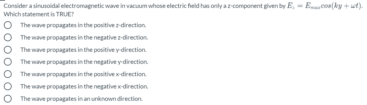 Consider a sinusoidal electromagnetic wave in vacuum whose electric field has only a z-component given by Ez = EmaxCos(ky +wt).
Which statement is TRUE?
The wave propagates in the positive z-direction.
The wave propagates in the negative z-direction.
The wave propagates in the positive y-direction.
The wave propagates in the negative y-direction.
The wave propagates in the positive x-direction.
The wave propagates in the negative x-direction.
The wave propagates in an unknown direction.
