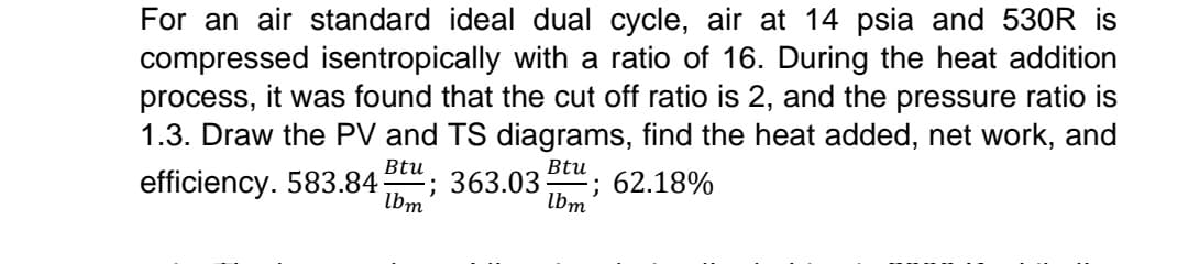 For an air standard ideal dual cycle, air at 14 psia and 530R is
compressed isentropically with a ratio of 16. During the heat addition
process, it was found that the cut off ratio is 2, and the pressure ratio is
1.3. Draw the PV and TS diagrams, find the heat added, net work, and
Btu
Btu
efficiency. 583.84 ; 363.03 ; 62.18%
lbm
lbm