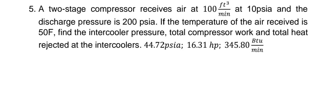 ft3
min
5. A two-stage compressor receives air at 100- at 10psia and the
discharge pressure is 200 psia. If the temperature of the air received is
50F, find the intercooler pressure, total compressor work and total heat
rejected at the intercoolers. 44.72psia; 16.31 hp; 345.80 min
Btu