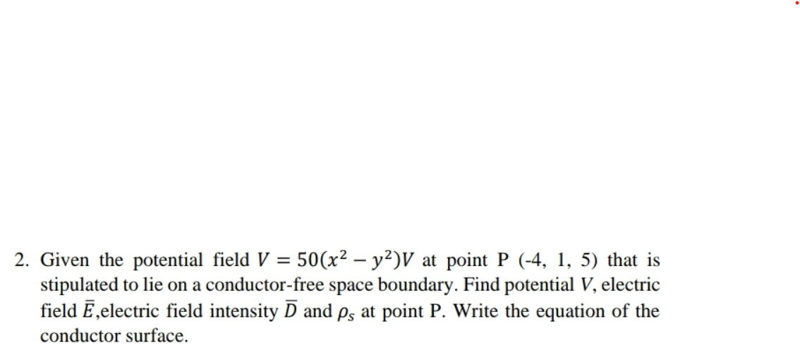 2. Given the potential field V = 50(x² - y2)V at point P (-4, 1, 5) that is
stipulated to lie on a conductor-free space boundary. Find potential V, electric
field Ē,electric field intensity D and ps at point P. Write the equation of the
conductor surface.