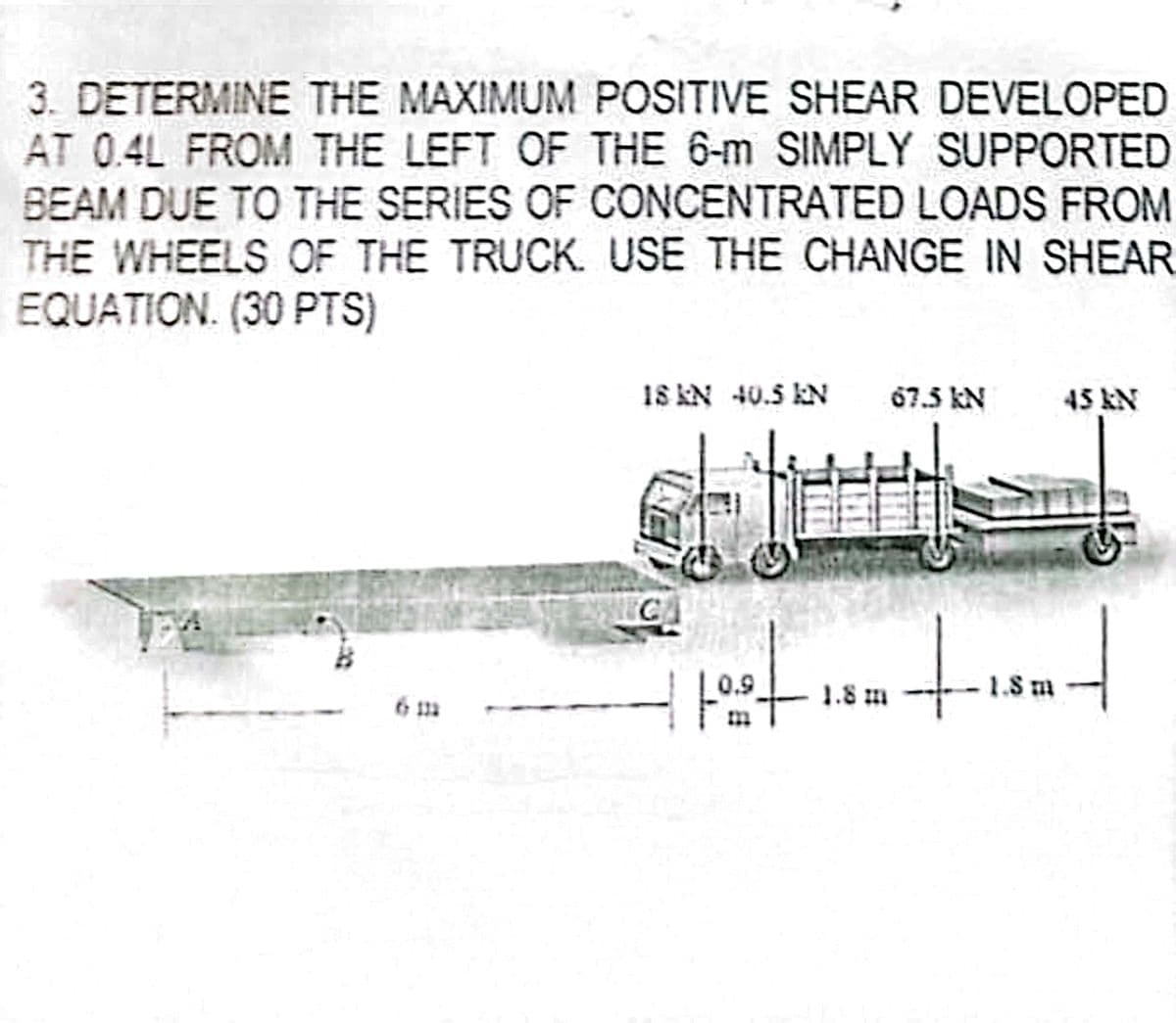 3. DETERMINE THE MAXIMUM POSITIVE SHEAR DEVELOPED
AT 0.4L FROM THE LEFT OF THE 6-m SIMPLY SUPPORTED
BEAM DUE TO THE SERIES OF CONCENTRATED LOADS FROM
THE WHEELS OF THE TRUCK. USE THE CHANGE IN SHEAR
EQUATION. (30 PTS)
6111
18 kN 40.5 kN
67.5 kN
45 kN
C
-1.8 m
1.8 m