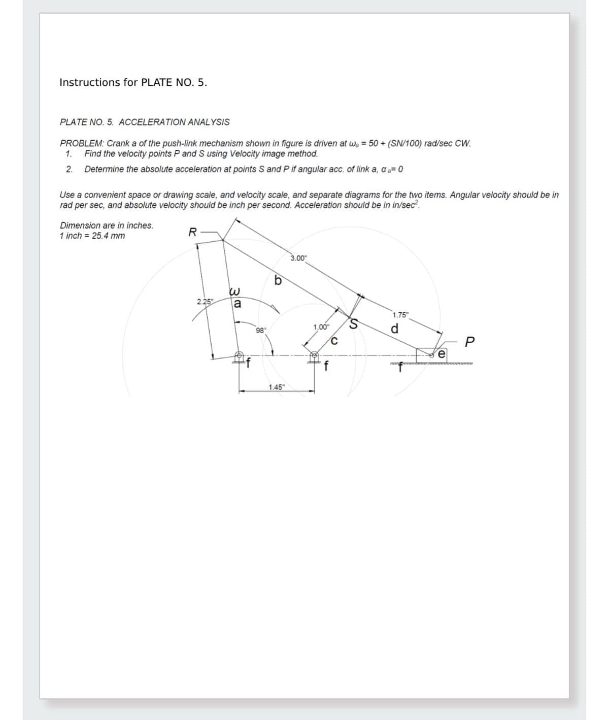 Instructions for PLATE NO. 5.
PLATE NO. 5. ACCELERATION ANALYSIS
PROBLEM: Crank a of the push-link mechanism shown in figure is driven at w₁ = 50+ (SN/100) rad/sec CW.
1.
2.
Find the velocity points P and S using Velocity image method.
Determine the absolute acceleration at points S and P if angular acc. of link a, da=0
Use a convenient space or drawing scale, and velocity scale, and separate diagrams for the two items. Angular velocity should be in
rad per sec, and absolute velocity should be inch per second. Acceleration should be in in/sec².
Dimension are in inches.
1 inch = 25.4 mm
R
b
ய
2.25
a
3.00"
1.00"
98°
1.45"
f
C
1.75"
S
d
e
P