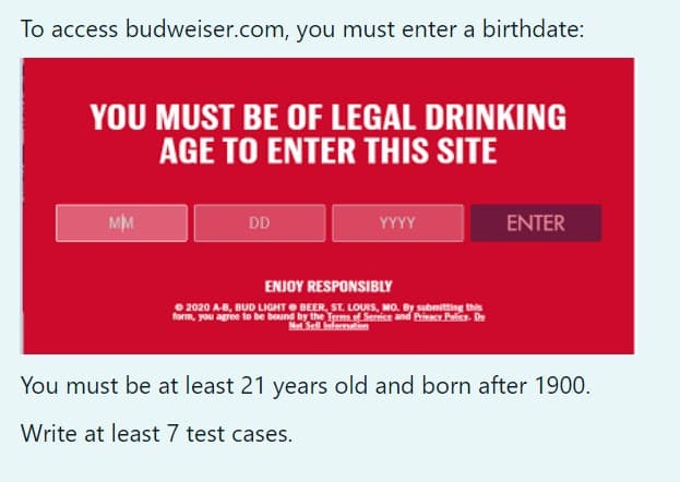 To access budweiser.com, you must enter a birthdate:
YOU MUST BE OF LEGAL DRINKING
AGE TO ENTER THIS SITE
MM
DD
YYYY
ENTER
ENJOY RESPONSIBLY
O 2020 A-B, BUD LIGHTO BEER, ST. LOUIS, MO. By submitting this
form, you agree to be bound by the Termf Serrice and Bi Palic. De
Met Sell mtn
You must be at least 21 years old and born after 1900.
Write at least 7 test cases.
