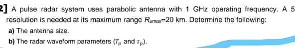 2] A pulse radar system uses parabolic antenna with 1 GHz operating frequency. A 5
resolution is needed at its maximum range Rumax=20 km. Determine the following:
a) The antenna size.
b) The radar waveform parameters (T, and 1,).
