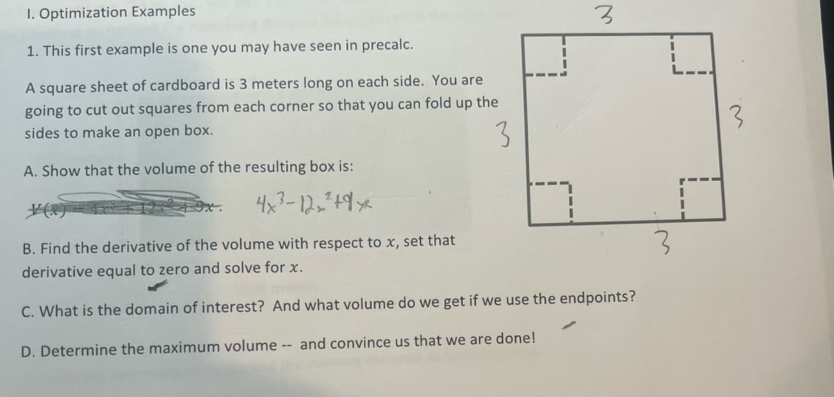 1. Optimization Examples
1. This first example is one you may have seen in precalc.
A square sheet of cardboard is 3 meters long on each side. You are
going to cut out squares from each corner so that you can fold up the
sides to make an open box.
3
A. Show that the volume of the resulting box is:
4x²-12₂² +9x²
3_
LLLL
3
B. Find the derivative of the volume with respect to x, set that
derivative equal to zero and solve for x.
C. What is the domain of interest? And what volume do we get if we use the endpoints?
D. Determine the maximum volume -- and convince us that we are done!
I
L---
3
I
I
3