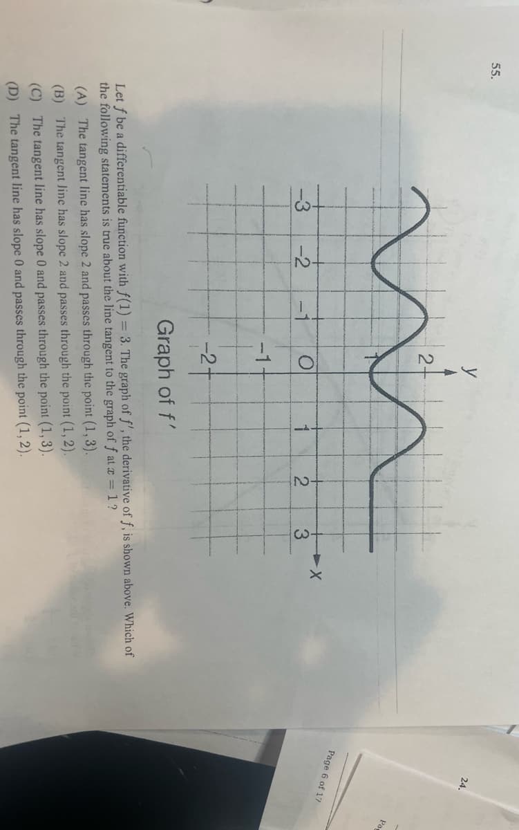 55.
شه
-3
-2
y
-1
2
O
-2
(A) The tangent line has slope 2 and passes through the point (1, 3).
(B) The tangent Jine has slope 2 and passes through the point (1, 2).
(C) The tangent line has slope 0 and passes through the point (1, 3).
(D) The tangent line has slope 0 and passes through the point (1, 2).
3
-2-
Graph of f'
Let f be a differentiable function with f(1) = 3. The graph of f', the derivative of f, is shown above. Which of
the following statements is true about the line tangent to the graph of f at x = 1?
24.
Page 6 of 17
Pa