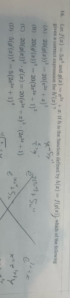 16.
Let f(x)
=
=-5x² and g(x) = ²x + x. If h is the function defined by h(x) = f(g(x)), which of the following
gives a correct expression for h'(x)?
(A) 20(g(x))³ = 20 (e²x + x)³
x-Sy
(B)
20(g(x))³ = 20 (2e²x + 1)³
(C)
20(g(x))³ g(x) = 20 (e² + x)³ (2e²x + 1)
(D) 5(g(x)) = 5(2e²x + 1)^
2 (54) +5x4
10x
5x
2x+x
e
x = e
lyty