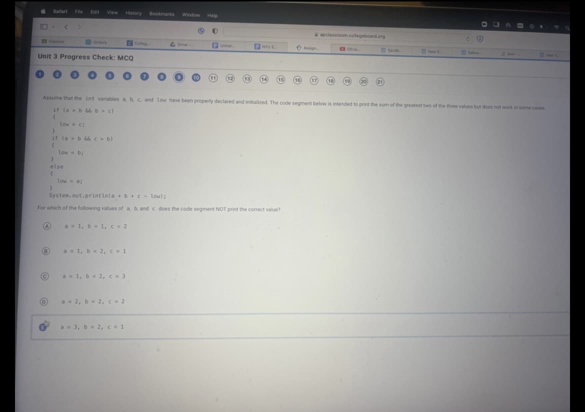 Safari File Edit
(В
Unit 3 Progress Check: MCQ
Ⓒ
D
low = c;
}
View
}
if (a > b && c> b)
{
low = b;
}
else
(
Orders
low = a;
History
a = 1, b = 1, c = 2
a = 1, b = 2, c = 1
a = 1, b = 2, c = 3
a = 2, b = 2, c = 2
Colleg
a = 3, b = 2, c = 1
Bookmarks Window Help
Drive..
Ⓒ 0
10
System.out.println(a + b + c - low);
For which of the following values of a, b, and c does the code segment NOT print the correct value?
A
11
Univer....
12
13)
NYU E
14 (15)
Assume that the int variables a, b, c, and low have been properly declared and initialized. The code segment below is intended to print the sum of the greatest two of the three values but does not work in some cases.
if (a > b && b > c)
{
16)
Assign
apclassroom.collegeboard.org
Olivia...
18) 19
20
21
Sandb
New S
O
Salmo
CS
New S