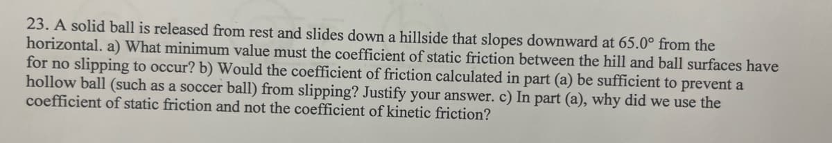 23. A solid ball is released from rest and slides down a hillside that slopes downward at 65.0° from the
horizontal. a) What minimum value must the coefficient of static friction between the hill and ball surfaces have
for no slipping to occur? b) Would the coefficient of friction calculated in part (a) be sufficient to prevent a
hollow ball (such as a soccer ball) from slipping? Justify your answer. c) In part (a), why did we use the
coefficient of static friction and not the coefficient of kinetic friction?