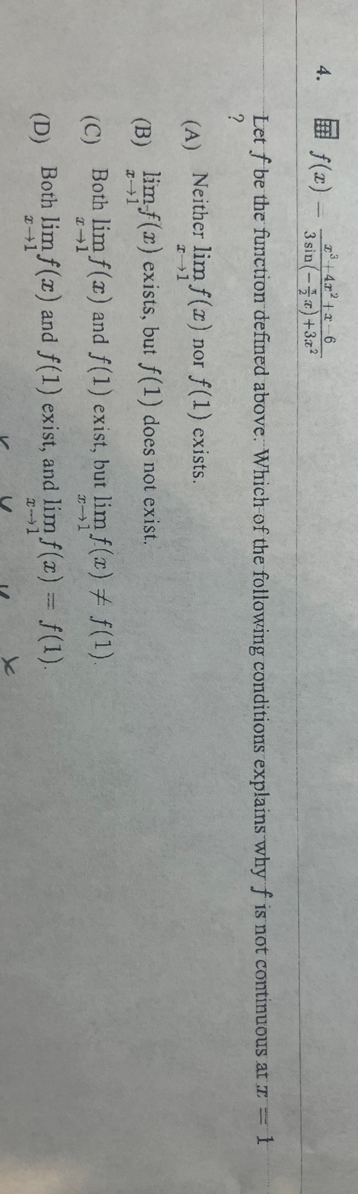 3
f(x) — 3 sin(-2) +32²
4. =
Let f be the function defined above. Which of the following conditions explains why f is not continuous at - 1
?
(A)
(B)
(C)
(D)
Neither lim f(x) nor f(1) exists.
x-1
lim-f(r) exists, but f(1) does not exist.
Both lim f(x) and f(1) exist, but lim f(x) = f(1)
x-1
F-1
Both lim f(x) and f(1) exist, and lim f(x) = f(1).
x-1