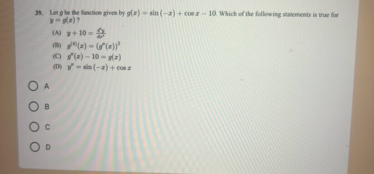 39. Let g be the function given by g(x) = sin (-x)+cos x - 10. Which of the following statements is true for
y = g(x)?
A
B
(A) y + 10 =
(B) g(4)(x) = (g(x))²
(C) g'(z) - 10 = g(z)
(D) y'= sin (-2) + cos x