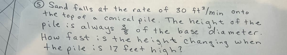 the top of
a
Sand falls at the rate of 30 ft³/min onto
conical pile. The height of the
pile is always & of the base diameter.
How fast is the height changing when
the pile is 17 feet high?