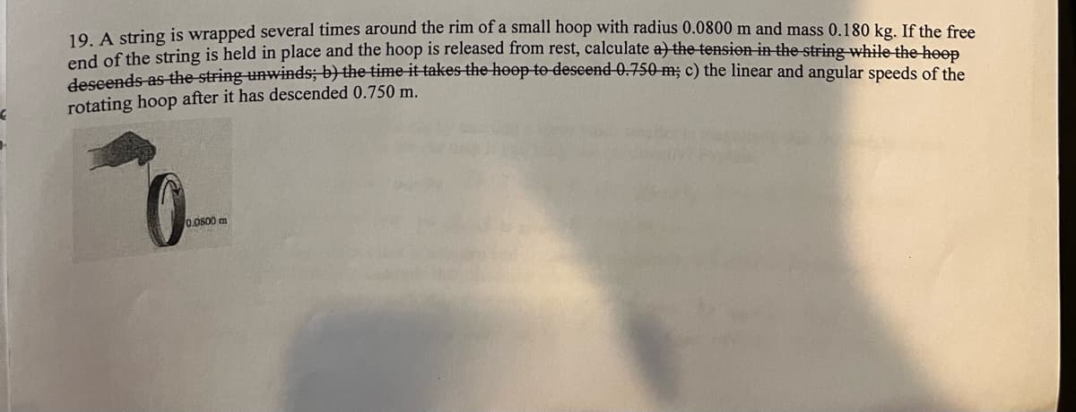 €
19. A string is wrapped several times around the rim of a small hoop with radius 0.0800 m and mass 0.180 kg. If the free
end of the string is held in place and the hoop is released from rest, calculate a) the tension in the string while the hoop
descends as the string unwinds; b) the time it takes the hoop to descend 0.750 m; c) the linear and angular speeds of the
rotating hoop after it has descended 0.750 m.
0.0800 m