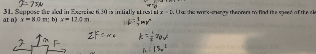 F=75N
w=0
31. Suppose the sled in Exercise 6.30 is initially at rest at x = 0. Use the work-energy theorem to find the speed of the sle
at a) x = 8.0 m; b) x = 12.0 m.
uk-mv²
MF₂
F
2F=ma
k= = ² ²00²
k=150²