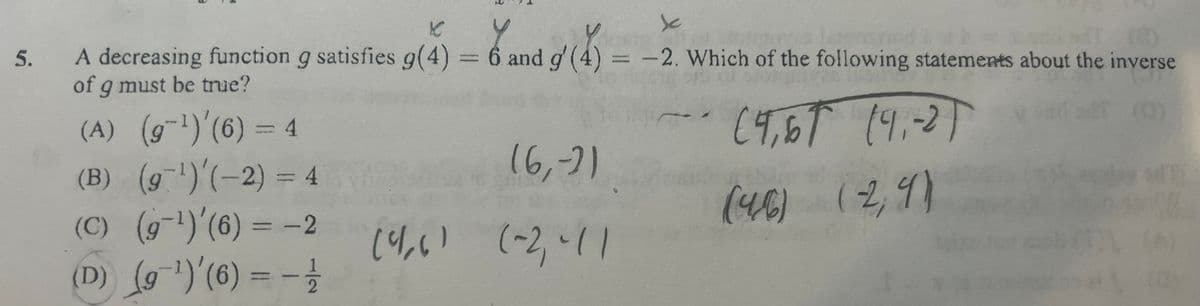 5.
K
Y
Y
an
A decreasing function g satisfies g(4) = 6 and g'(4) = -2. Which of the following statements about the inverse
of g must be true?
(A) (g-¹1) (6) = 4
(4,67 (9,-2)
(B) (9¹) (-2) = 4
(C) (9¹) (6) = -2
(D) (9¹)'(6) --
(4-6) (29)
(6,-2)
(4₁6) (-2₁-11
C