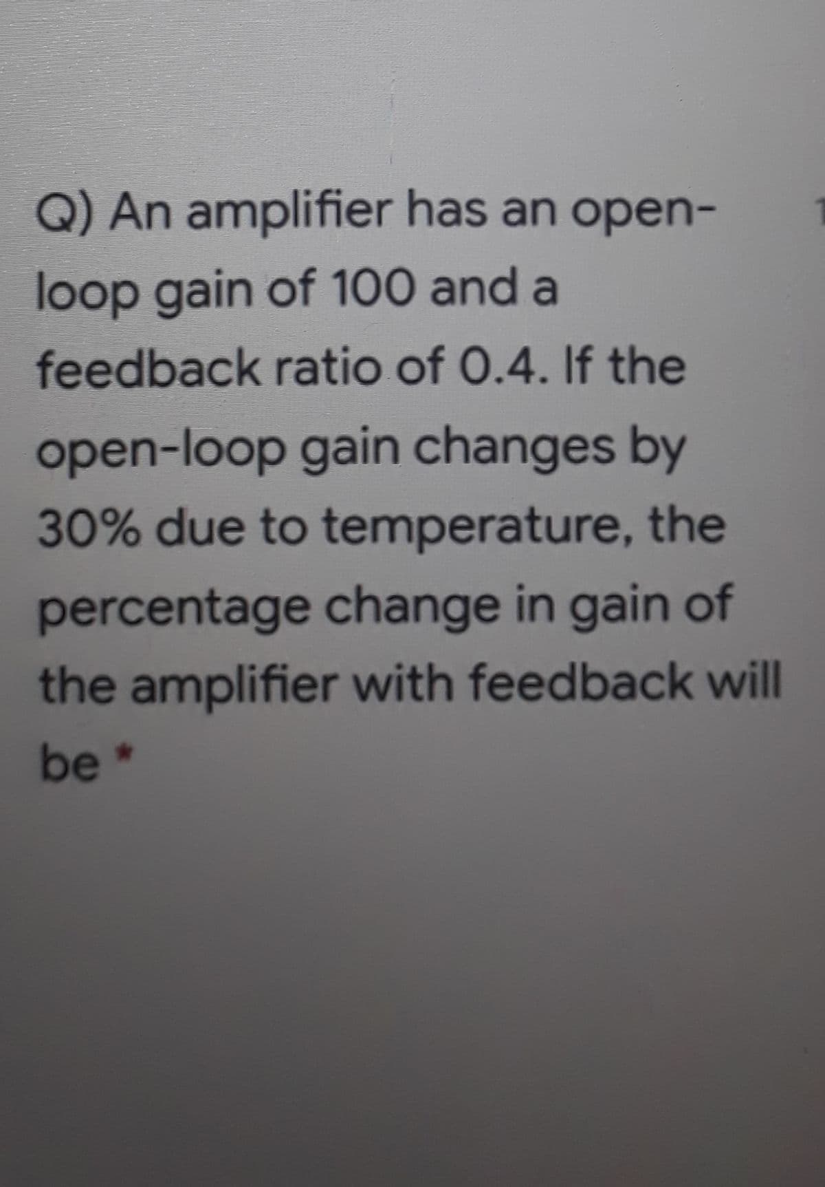 Q) An amplifier has an open-
loop gain of 100 and a
feedback ratio of 0.4. If the
open-loop gain changes by
30% due to temperature, the
percentage change in gain of
the amplifier with feedback will
be *
