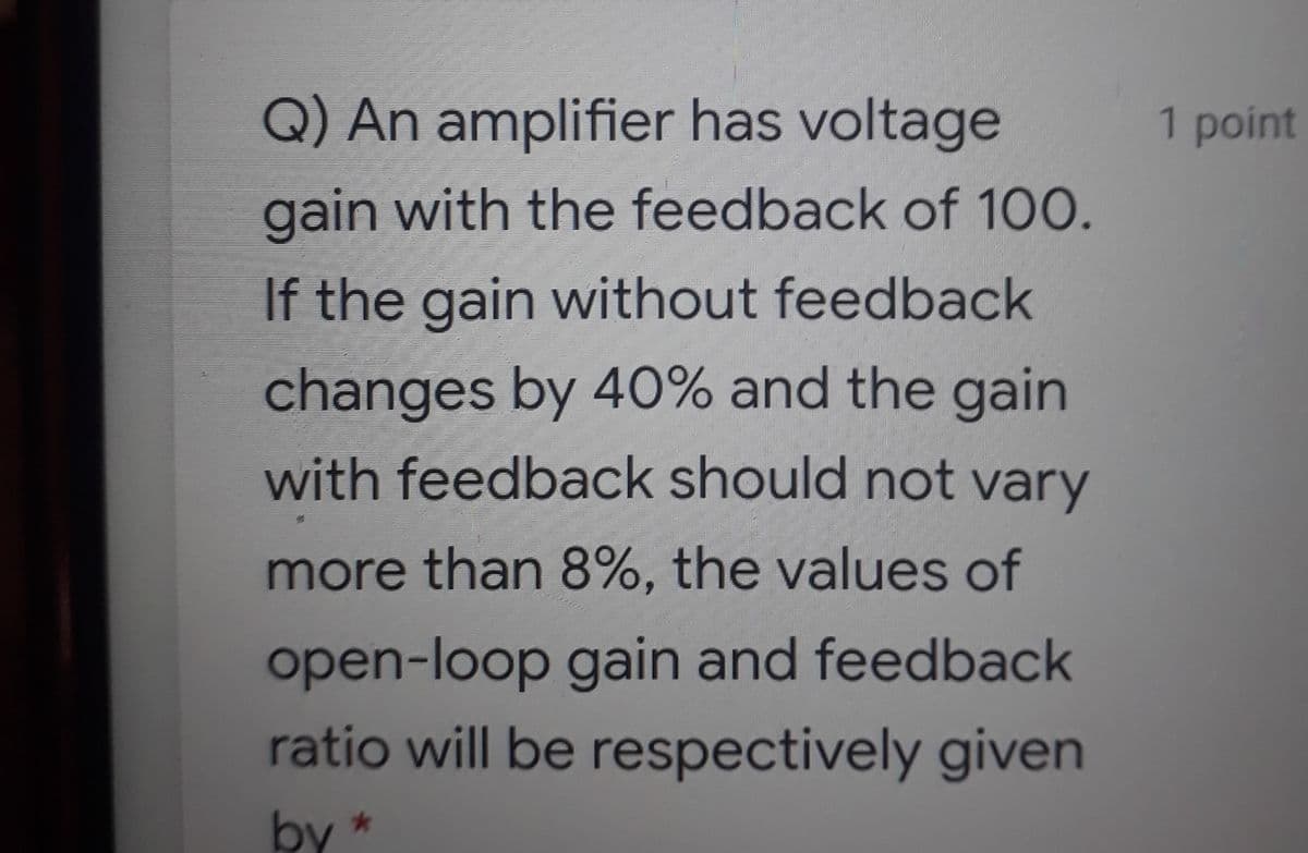 Q) An amplifier has voltage
1 point
gain with the feedback of 100.
If the gain without feedback
changes by 40% and the gain
with feedback should not vary
more than 8%, the values of
open-loop gain and feedback
ratio will be respectively given
by *
