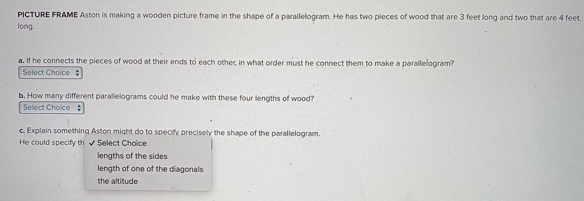 PICTURE FRAME Aston is making a wooden picture frame in the shape of a parallelogram. He has two pieces of wood that are 3 feet long and two that are 4 feet.
long.
a. If he connects the pieces of wood at their ends to each other, in what order must he connect them to make a parallelogram?
Select Choice
b. How many different parallelograms could he make with these four lengths of wood?
Select Choice
c. Explain something Aston might do to specify precisely the shape of the parallelogram.
He could specify th✔ Select Choice
lengths of the sides
length of one of the diagonals
the altitude