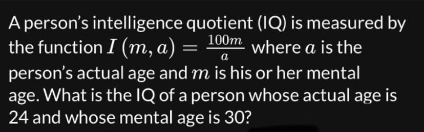 A person's intelligence quotient (IQ) is measured by
where a is the
100m
the function I (m, a)
a
person's actual age and m is his or her mental
age. What is the IQ of a person whose actual age is
24 and whose mental age is 30?