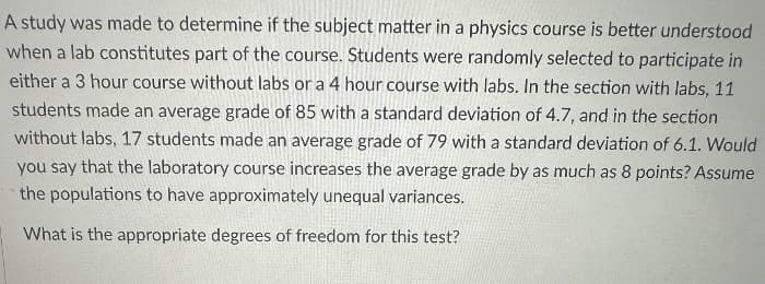 A study was made to determine if the subject matter in a physics course is better understood
when a lab constitutes part of the course. Students were randomly selected to participate in
either a 3 hour course without labs or a 4 hour course with labs. In the section with labs, 11
students made an average grade of 85 with a standard deviation of 4.7, and in the section
without labs, 17 students made an average grade of 79 with a standard deviation of 6.1. Would
you say that the laboratory course increases the average grade by as much as 8 points? Assume
the populations to have approximately unequal variances.
What is the appropriate degrees of freedom for this test?