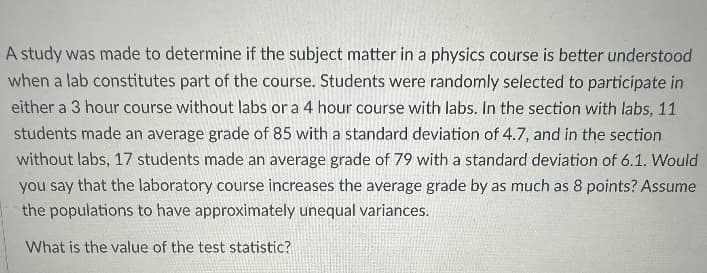 A study was made to determine if the subject matter in a physics course is better understood
when a lab constitutes part of the course. Students were randomly selected to participate in
either a 3 hour course without labs or a 4 hour course with labs. In the section with labs, 11
students made an average grade of 85 with a standard deviation of 4.7, and in the section
without labs, 17 students made an average grade of 79 with a standard deviation of 6.1. Would
you say that the laboratory course increases the average grade by as much as 8 points? Assume
the populations to have approximately unequal variances.
What is the value of the test statistic?