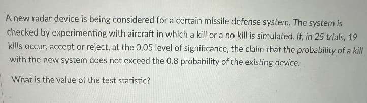 A new radar device is being considered for a certain missile defense system. The system is
checked by experimenting with aircraft in which a kill or a no kill is simulated. If, in 25 trials, 19
kills occur, accept or reject, at the 0.05 level of significance, the claim that the probability of a kill
with the new system does not exceed the 0.8 probability of the existing device.
What is the value of the test statistic?