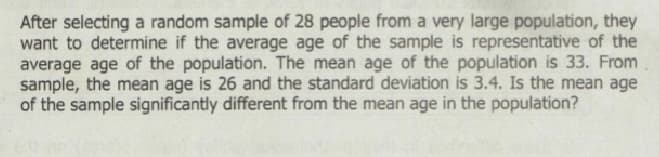 After selecting a random sample of 28 people from a very large population, they
want to determine if the average age of the sample is representative of the
average age of the population. The mean age of the population is 33. From
sample, the mean age is 26 and the standard deviation is 3.4. Is the mean age
of the sample significantly different from the mean age in the population?