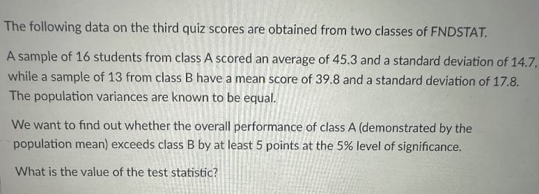 The following data on the third quiz scores are obtained from two classes of FNDSTAT.
A sample of 16 students from class A scored an average of 45.3 and a standard deviation of 14.7,
while a sample of 13 from class B have a mean score of 39.8 and a standard deviation of 17.8.
The population variances are known to be equal.
We want to find out whether the overall performance of class A (demonstrated by the
population mean) exceeds class B by at least 5 points at the 5% level of significance.
What is the value of the test statistic?