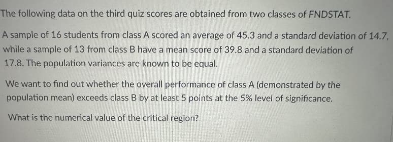 The following data on the third quiz scores are obtained from two classes of FNDSTAT.
A sample of 16 students from class A scored an average of 45.3 and a standard deviation of 14.7,
while a sample of 13 from class B have a mean score of 39.8 and a standard deviation of
17.8. The population variances are known to be equal.
We want to find out whether the overall performance of class A (demonstrated by the
population mean) exceeds class B by at least 5 points at the 5% level of significance.
What is the numerical value of the critical region?