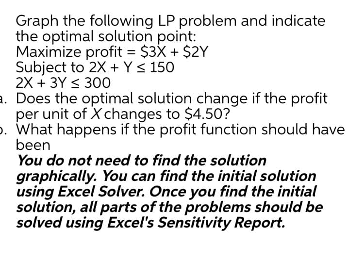 Graph the following LP problem and indicate
the optimal solution point:
Maximize profit = $3X + $2Y
Subject to 2X + Y< 150
2X + 3Y < 300
a. Does the optimal solution change if the profit
per unit of X changes to $4.50?
p. What happens if the profit function should have
been
You do not need to find the solution
%3D
graphically. You can find the initial solution
using Excel Solver. Once you find the initial
solution, all parts of the problems should be
solved using Excel's Sensitivity Report.
