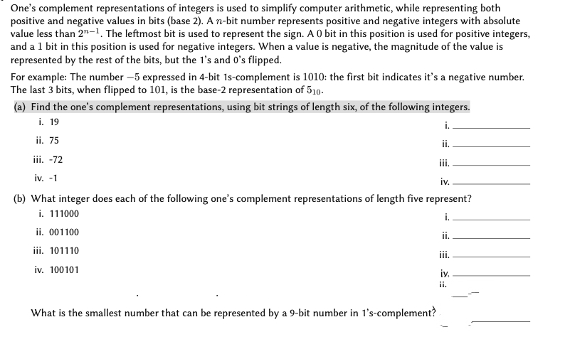 One's complement representations of integers is used to simplify computer arithmetic, while representing both
positive and negative values in bits (base 2). A n-bit number represents positive and negative integers with absolute
value less than 2"-1, The leftmost bit is used to represent the sign. A 0 bit in this position is used for positive integers,
and a 1 bit in this position is used for negative integers. When a value is negative, the magnitude of the value is
represented by the rest of the bits, but the l's and O's flipped.
For example: The number –5 expressed in 4-bit 1s-complement is 1010: the first bit indicates it's a negative number.
The last 3 bits, when flipped to 101, is the base-2 representation of 510.
(a) Find the one's complement representations, using bit strings of length six, of the following integers.
i. 19
i.
ii. 75
ii.
iii. -72
ii.
iv. -1
iv.
(b) What integer does each of the following one's complement representations of length five represent?
i. 111000
ii. 001100
i.
ii.
iii. 101110
ii.
iv. 100101
iy.
ii.
What is the smallest number that can be represented by a 9-bit number in l's-complement?
