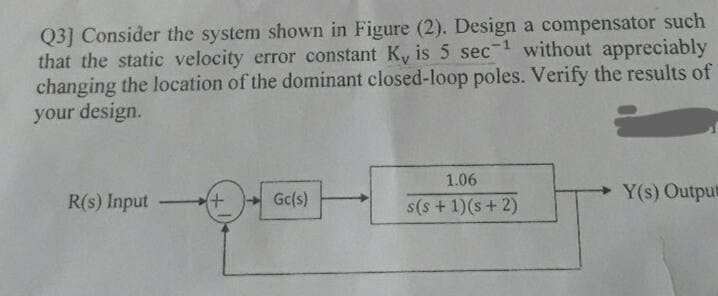 Q3] Consider the system shown in Figure (2). Design a compensator such
that the static velocity error constant K, is 5 sec- without appreciably
changing the location of the dominant closed-loop poles. Verify the results of
your design.
1.06
R(s) Input
Gc(s)
s(s +1)(s+ 2)
Y(s) Outpu
