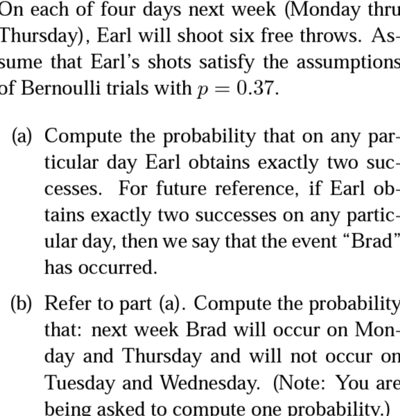 On each of four days next week (Monday thru
Thursday), Earl will shoot six free throws. As-
sume that Earl's shots satisfy the assumptions
of Bernoulli trials with p = 0.37.
(a) Compute the probability that on any par-
ticular day Earl obtains exactly two suc-
cesses. For future reference, if Earl ob-
tains exactly two successes on any partic-
ular day, then we say that the event “Brad"
has occurred.
(b) Refer to part (a). Compute the probability
that: next week Brad will occur on Mon-
day and Thursday and will not occur on
Tuesday and Wednesday. (Note: You are
being asked to compute one probability.)
