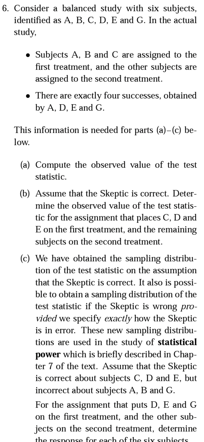 6. Consider a balanced study with six subjects,
identified as A, B, C, D, E and G. In the actual
study,
• Subjects A, B and C are assigned to the
first treatment, and the other subjects are
assigned to the second treatment.
• There are exactly four successes, obtained
by A, D, E and G.
This information is needed for parts (a)-(c) be-
low.
(a) Compute the observed value of the test
statistic.
(b) Assume that the Skeptic is correct. Deter-
mine the observed value of the test statis-
tic for the assignment that places C, D and
E on the first treatment, and the remaining
subjects on the second treatment.
(c) We have obtained the sampling distribu-
tion of the test statistic on the assumption
that the Skeptic is correct. It also is possi-
ble to obtain a sampling distribution of the
test statistic if the Skeptic is wrong pro-
vided we specify exactly how the Skeptic
is in error. These new sampling distribu-
tions are used in the study of statistical
power which is briefly described in Chap-
ter 7 of the text. Assume that the Skeptic
is correct about subjects C, D and E, but
incorrect about subjects A, B and G.
For the assignment that puts D, E and G
on the first treatment, and the other sub-
jects on the second treatment, determine
the response for each of the six subiects
