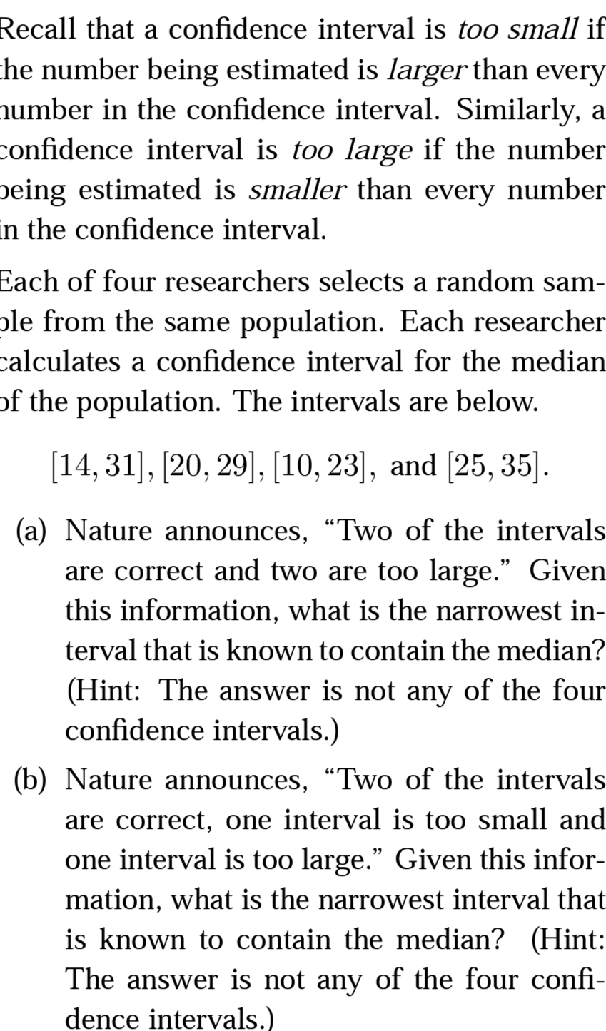 Recall that a confidence interval is too small if
che number being estimated is larger than every
number in the confidence interval. Similarly, a
confidence interval is too large if the number
peing estimated is smaller than every number
in the confidence interval.
Each of four researchers selects a random sam-
ple from the same population. Each researcher
calculates a confidence interval for the median
of the population. The intervals are below.
[14, 31], [20, 29], [10, 23], and [25, 35].
(a) Nature announces, “Two of the intervals
are correct and two are too large." Given
this information, what is the narrowest in-
terval that is known to contain the median?
(Hint: The answer is not any of the four
confidence intervals.)
(b) Nature announces, “Two of the intervals
are correct, one interval is too small and
one interval is too large." Given this infor-
mation, what is the narrowest interval that
is known to contain the median? (Hint:
The answer is not any of the four confi-
dence intervals.)
